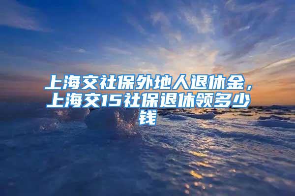 上海交社保外地人退休金，上海交15社保退休领多少钱