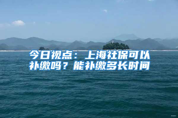 今日视点：上海社保可以补缴吗？能补缴多长时间