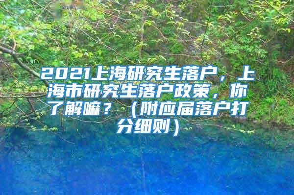 2021上海研究生落户，上海市研究生落户政策，你了解嘛？（附应届落户打分细则）