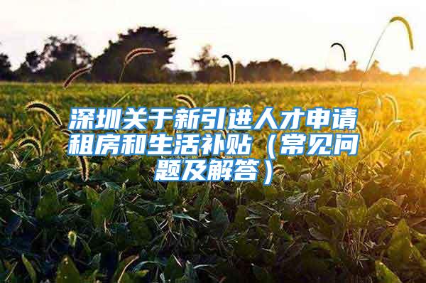 深圳关于新引进人才申请租房和生活补贴（常见问题及解答）