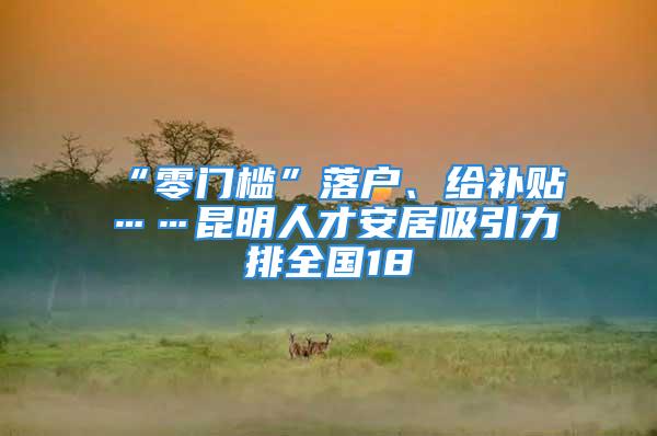 “零门槛”落户、给补贴……昆明人才安居吸引力排全国18