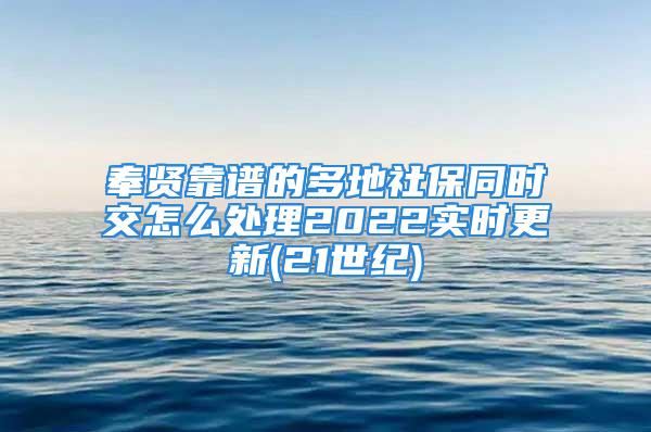 奉贤靠谱的多地社保同时交怎么处理2022实时更新(21世纪)