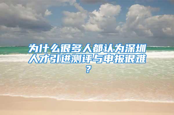 为什么很多人都认为深圳人才引进测评与申报很难？