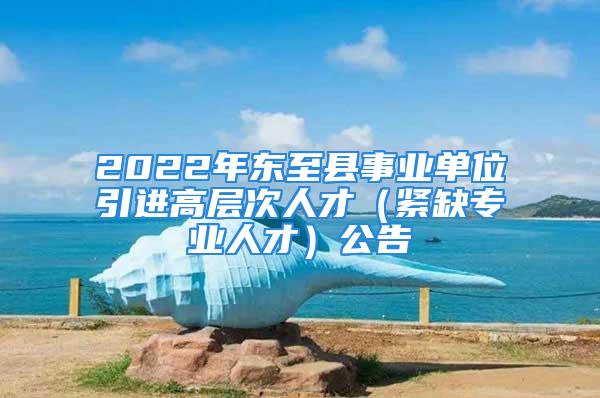 2022年东至县事业单位引进高层次人才（紧缺专业人才）公告