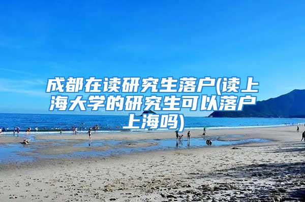 成都在读研究生落户(读上海大学的研究生可以落户上海吗)