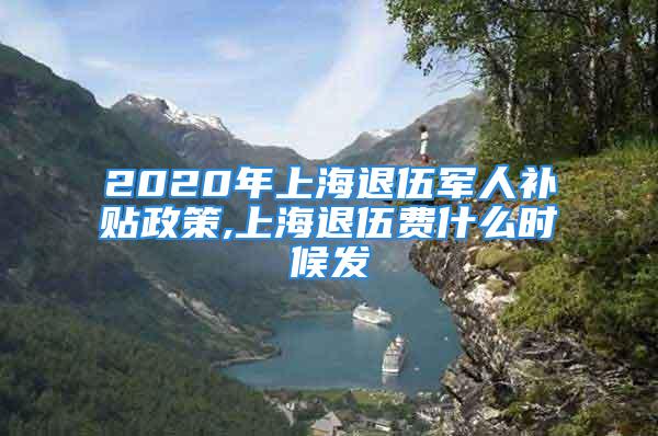 2020年上海退伍军人补贴政策,上海退伍费什么时候发