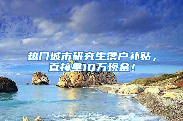 热门城市研究生落户补贴，直接拿10万现金！