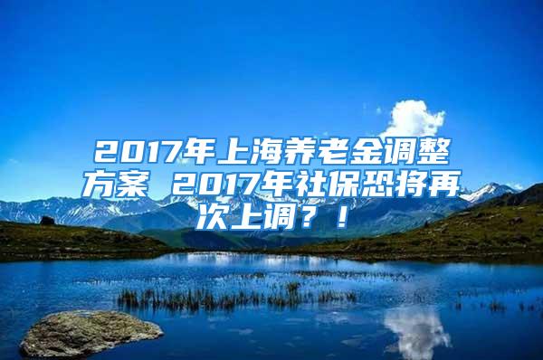 2017年上海养老金调整方案 2017年社保恐将再次上调？！