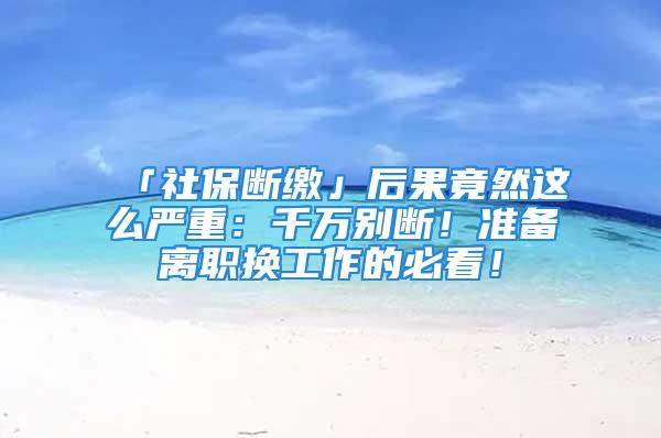 「社保断缴」后果竟然这么严重：千万别断！准备离职换工作的必看！