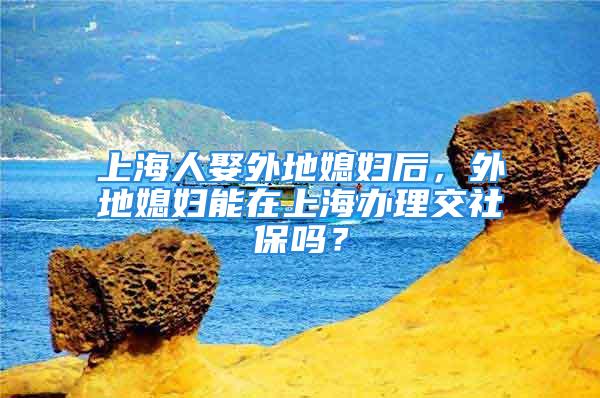 上海人娶外地媳妇后，外地媳妇能在上海办理交社保吗？