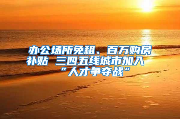 办公场所免租、百万购房补贴 三四五线城市加入“人才争夺战”