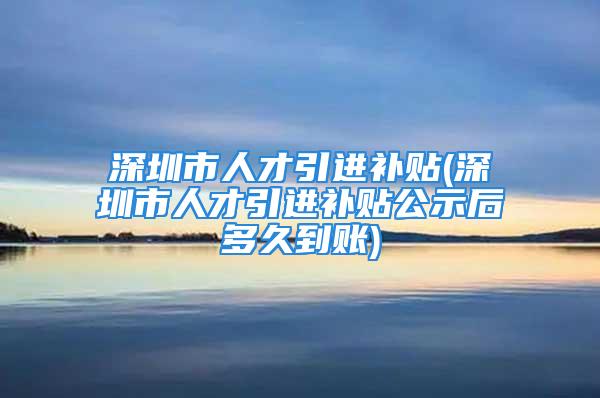 深圳市人才引进补贴(深圳市人才引进补贴公示后多久到账)