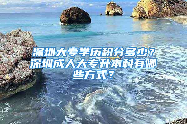 深圳大专学历积分多少？深圳成人大专升本科有哪些方式？