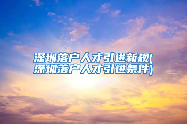 深圳落户人才引进新规(深圳落户人才引进条件)