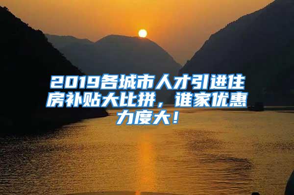 2019各城市人才引进住房补贴大比拼，谁家优惠力度大！