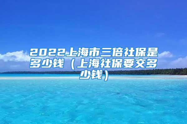 2022上海市三倍社保是多少钱（上海社保要交多少钱）