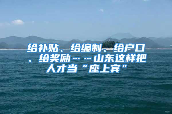 给补贴、给编制、给户口、给奖励……山东这样把人才当“座上宾”