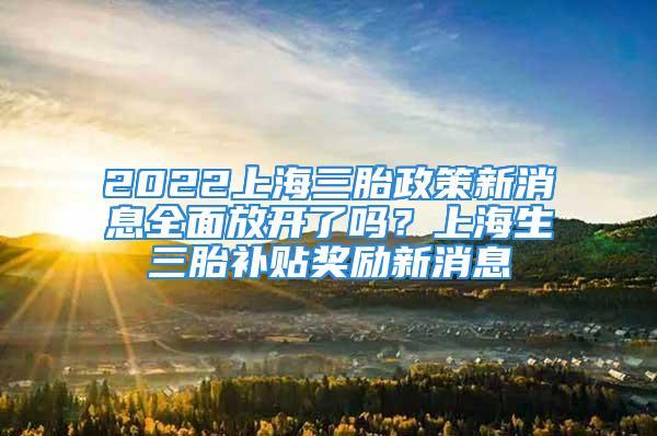 2022上海三胎政策新消息全面放开了吗？上海生三胎补贴奖励新消息