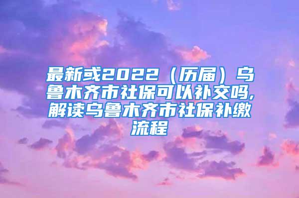 最新或2022（历届）乌鲁木齐市社保可以补交吗,解读乌鲁木齐市社保补缴流程