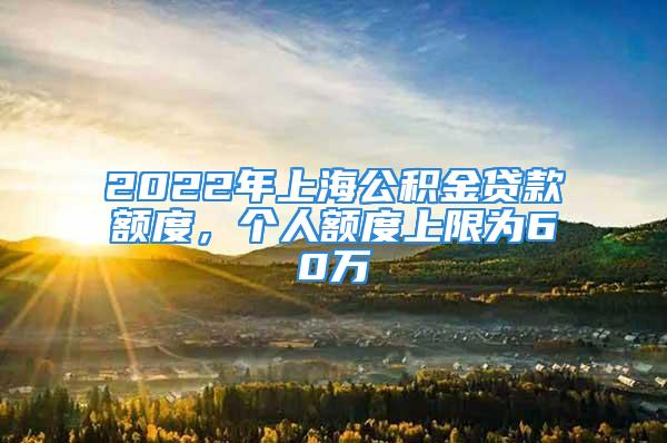 2022年上海公积金贷款额度，个人额度上限为60万