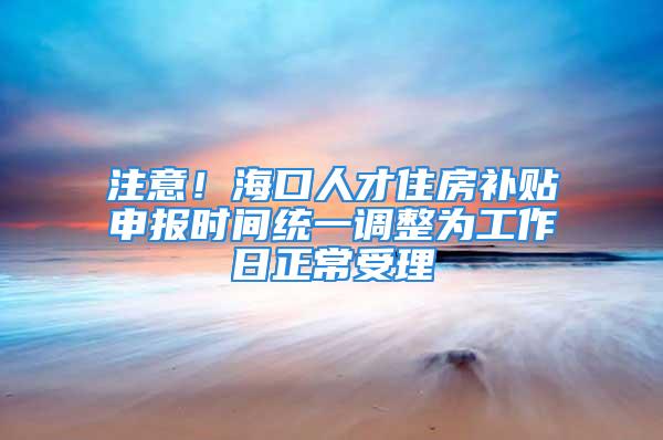 注意！海口人才住房补贴申报时间统一调整为工作日正常受理