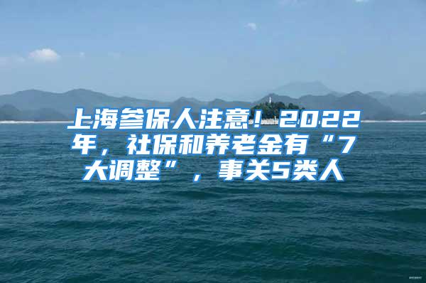 上海参保人注意！2022年，社保和养老金有“7大调整”，事关5类人