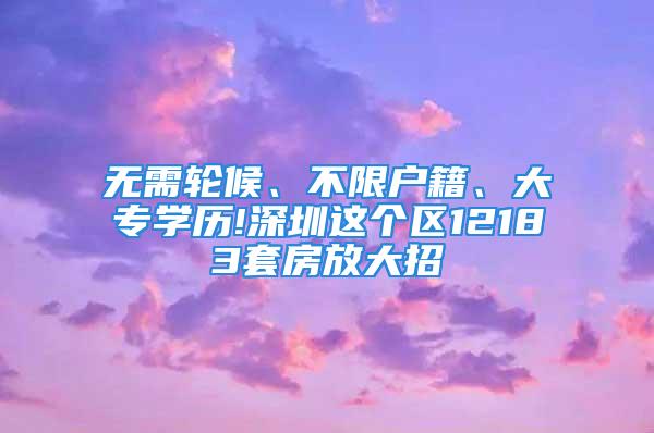 无需轮候、不限户籍、大专学历!深圳这个区12183套房放大招