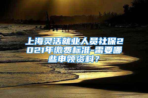 上海灵活就业人员社保2021年缴费标准-需要哪些申领资料？