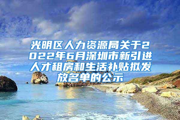 光明区人力资源局关于2022年6月深圳市新引进人才租房和生活补贴拟发放名单的公示