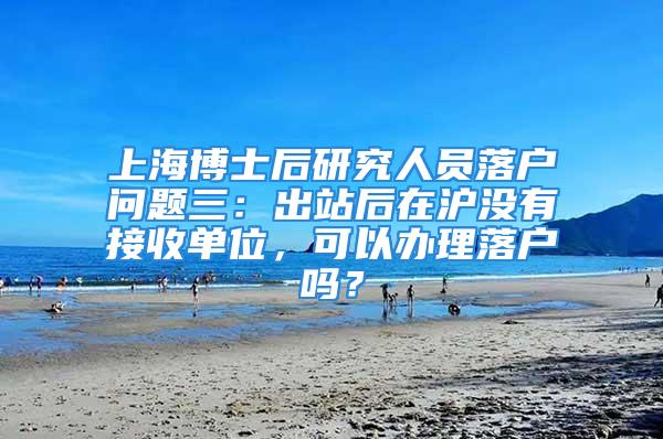 上海博士后研究人员落户问题三：出站后在沪没有接收单位，可以办理落户吗？