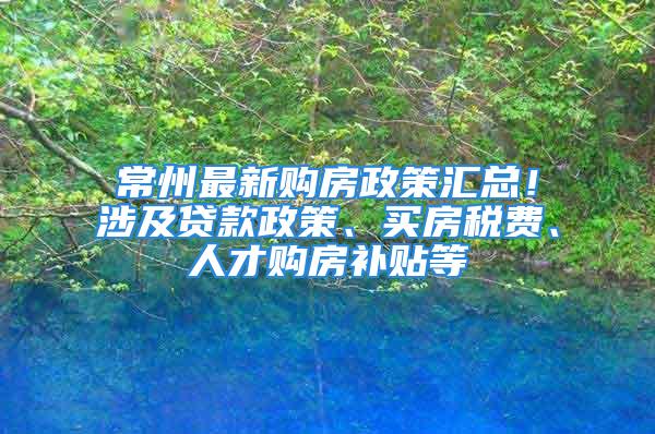 常州最新购房政策汇总！涉及贷款政策、买房税费、人才购房补贴等