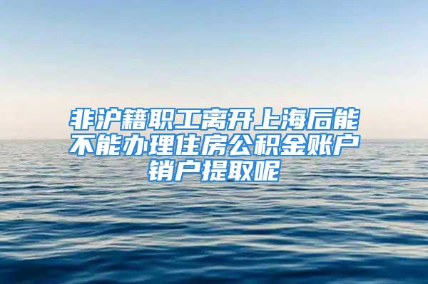 非沪籍职工离开上海后能不能办理住房公积金账户销户提取呢