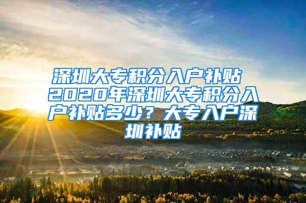 深圳大专积分入户补贴 2020年深圳大专积分入户补贴多少？大专入户深圳补贴