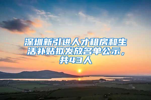 深圳新引进人才租房和生活补贴拟发放名单公示，共43人