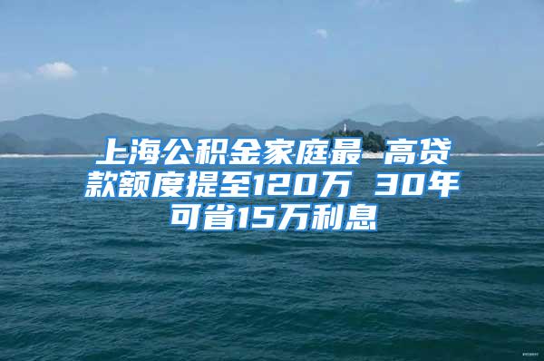 上海公积金家庭最 高贷款额度提至120万 30年可省15万利息