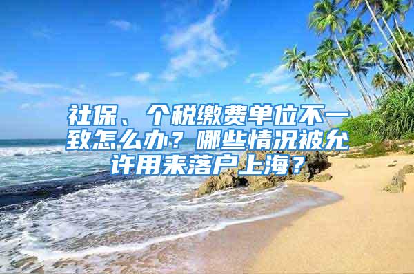 社保、个税缴费单位不一致怎么办？哪些情况被允许用来落户上海？