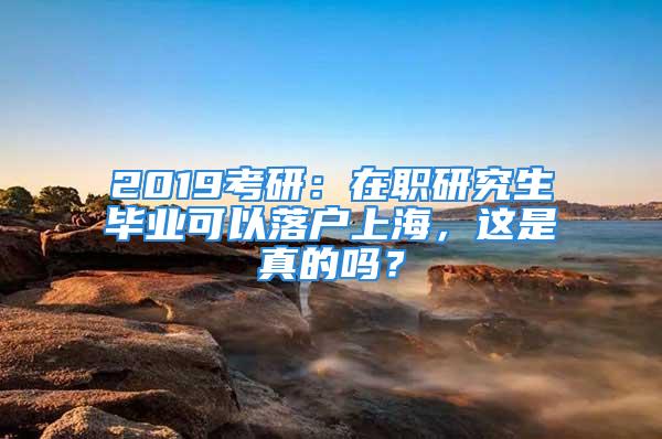 2019考研：在职研究生毕业可以落户上海，这是真的吗？