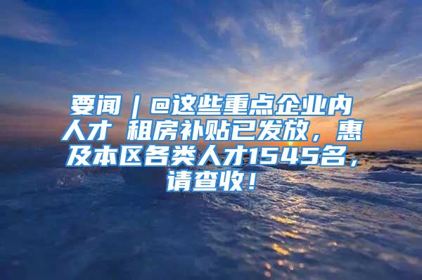 要闻︱@这些重点企业内人才→租房补贴已发放，惠及本区各类人才1545名，请查收！