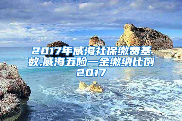 2017年威海社保缴费基数,威海五险一金缴纳比例2017