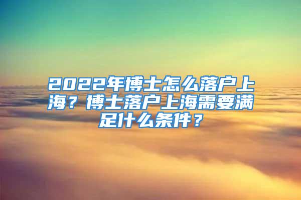 2022年博士怎么落户上海？博士落户上海需要满足什么条件？