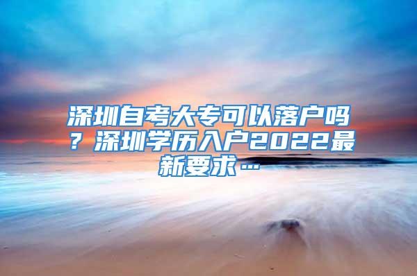 深圳自考大专可以落户吗？深圳学历入户2022最新要求…