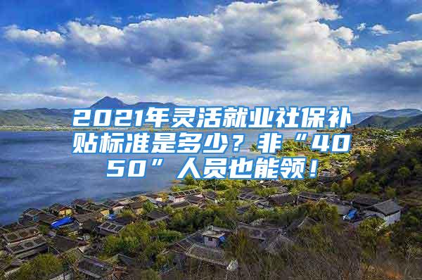 2021年灵活就业社保补贴标准是多少？非“4050”人员也能领！