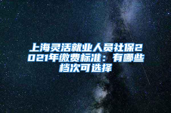 上海灵活就业人员社保2021年缴费标准：有哪些档次可选择