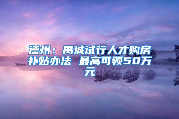 德州：禹城试行人才购房补贴办法 最高可领50万元