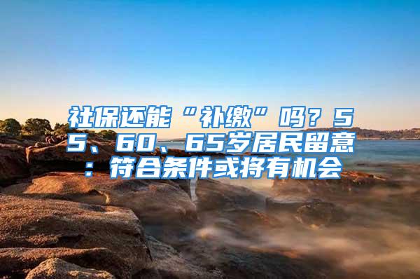 社保还能“补缴”吗？55、60、65岁居民留意：符合条件或将有机会