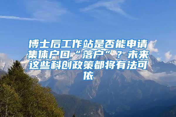 博士后工作站是否能申请集体户口“落户”？未来这些科创政策都将有法可依