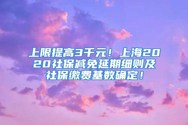 上限提高3千元！上海2020社保减免延期细则及社保缴费基数确定！