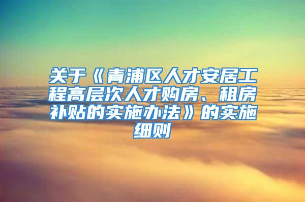 关于《青浦区人才安居工程高层次人才购房、租房补贴的实施办法》的实施细则