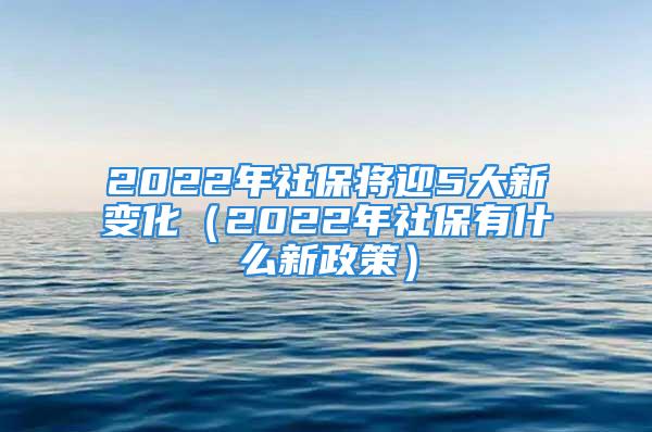 2022年社保将迎5大新变化（2022年社保有什么新政策）