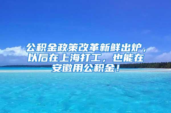 公积金政策改革新鲜出炉，以后在上海打工，也能在安徽用公积金！